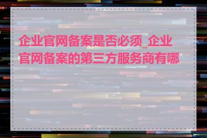 企业官网备案是否必须_企业官网备案的第三方服务商有哪些