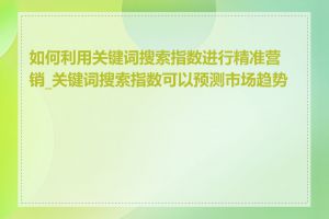 如何利用关键词搜索指数进行精准营销_关键词搜索指数可以预测市场趋势吗