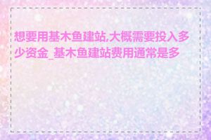 想要用基木鱼建站,大概需要投入多少资金_基木鱼建站费用通常是多少