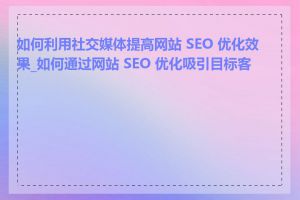 如何利用社交媒体提高网站 SEO 优化效果_如何通过网站 SEO 优化吸引目标客户