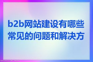 b2b网站建设有哪些常见的问题和解决方法