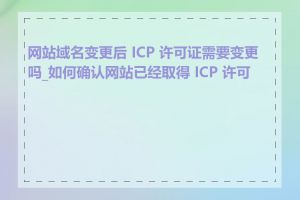 网站域名变更后 ICP 许可证需要变更吗_如何确认网站已经取得 ICP 许可证