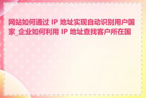 网站如何通过 IP 地址实现自动识别用户国家_企业如何利用 IP 地址查找客户所在国家