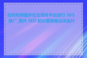 如何利用国外社交媒体平台进行 SEO 推广_国外 SEO 的长期策略应该是什么