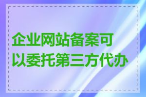 企业网站备案可以委托第三方代办吗