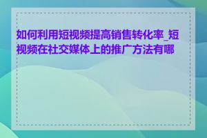 如何利用短视频提高销售转化率_短视频在社交媒体上的推广方法有哪些