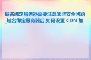域名绑定服务器需要注意哪些安全问题_域名绑定服务器后,如何设置 CDN 加速