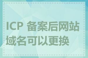 ICP 备案后网站域名可以更换吗