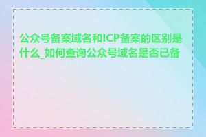 公众号备案域名和ICP备案的区别是什么_如何查询公众号域名是否已备案