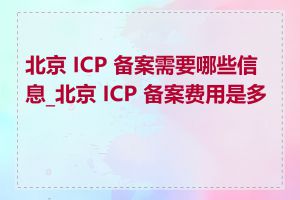 北京 ICP 备案需要哪些信息_北京 ICP 备案费用是多少