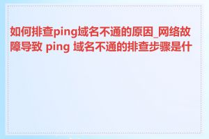 如何排查ping域名不通的原因_网络故障导致 ping 域名不通的排查步骤是什么