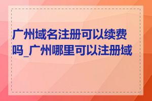 广州域名注册可以续费吗_广州哪里可以注册域名