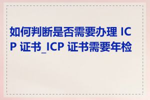 如何判断是否需要办理 ICP 证书_ICP 证书需要年检吗