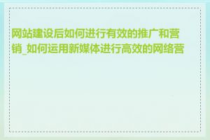 网站建设后如何进行有效的推广和营销_如何运用新媒体进行高效的网络营销