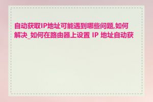 自动获取IP地址可能遇到哪些问题,如何解决_如何在路由器上设置 IP 地址自动获取