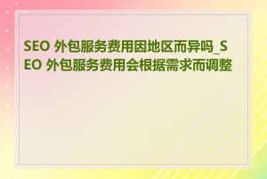 SEO 外包服务费用因地区而异吗_SEO 外包服务费用会根据需求而调整吗