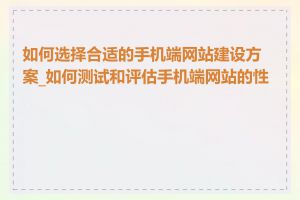 如何选择合适的手机端网站建设方案_如何测试和评估手机端网站的性能