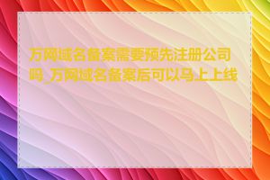 万网域名备案需要预先注册公司吗_万网域名备案后可以马上上线吗