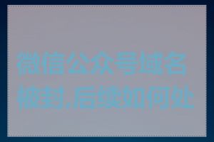 微信公众号域名被封,后续如何处理
