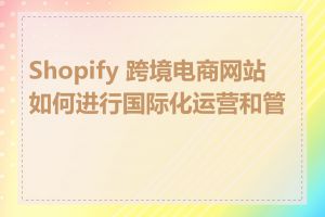 Shopify 跨境电商网站如何进行国际化运营和管理