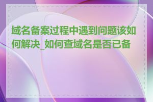 域名备案过程中遇到问题该如何解决_如何查域名是否已备案