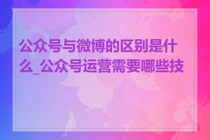 公众号与微博的区别是什么_公众号运营需要哪些技能