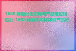 1688 标题优化如何与产品定位相匹配_1688 标题中如何体现产品特点