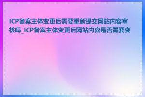 ICP备案主体变更后需要重新提交网站内容审核吗_ICP备案主体变更后网站内容是否需要变更