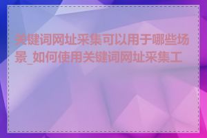 关键词网址采集可以用于哪些场景_如何使用关键词网址采集工具