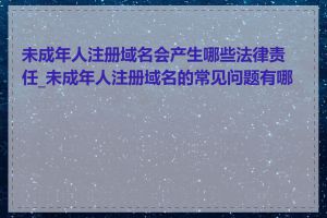 未成年人注册域名会产生哪些法律责任_未成年人注册域名的常见问题有哪些