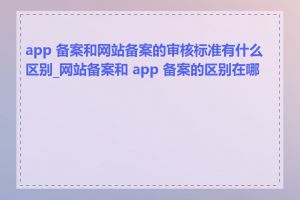 app 备案和网站备案的审核标准有什么区别_网站备案和 app 备案的区别在哪里