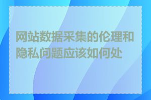 网站数据采集的伦理和隐私问题应该如何处理
