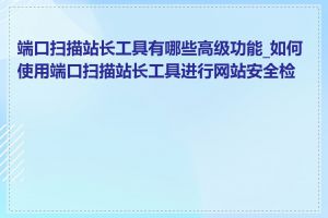 端口扫描站长工具有哪些高级功能_如何使用端口扫描站长工具进行网站安全检测