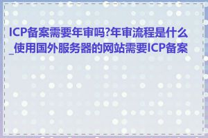ICP备案需要年审吗?年审流程是什么_使用国外服务器的网站需要ICP备案吗