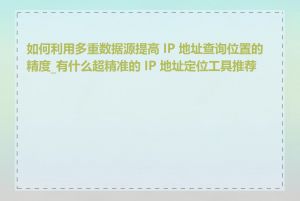 如何利用多重数据源提高 IP 地址查询位置的精度_有什么超精准的 IP 地址定位工具推荐吗