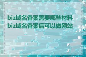 biz域名备案需要哪些材料_biz域名备案后可以做网站吗