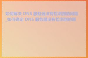 如何解决 DNS 服务器没有检测到的问题_如何确定 DNS 服务器没有检测到的原因