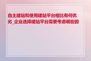 自主建站和使用建站平台相比有何优劣_企业选择建站平台需要考虑哪些因素