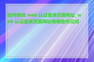 如何修改 web 认证登录页面网址_web 认证登录页面网址有哪些常见问题