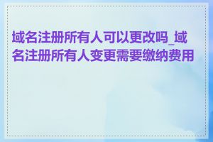 域名注册所有人可以更改吗_域名注册所有人变更需要缴纳费用吗