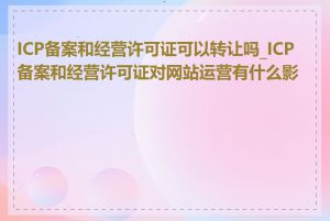 ICP备案和经营许可证可以转让吗_ICP备案和经营许可证对网站运营有什么影响