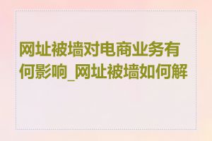 网址被墙对电商业务有何影响_网址被墙如何解决
