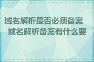域名解析是否必须备案_域名解析备案有什么要求