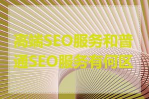 高端SEO服务和普通SEO服务有何区别
