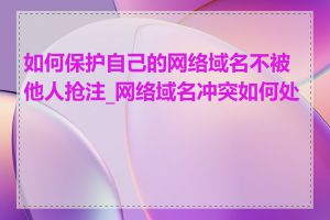 如何保护自己的网络域名不被他人抢注_网络域名冲突如何处理