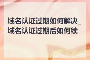 域名认证过期如何解决_域名认证过期后如何续费