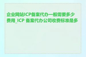 企业网站ICP备案代办一般需要多少费用_ICP 备案代办公司收费标准是多少