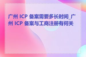 广州 ICP 备案需要多长时间_广州 ICP 备案与工商注册有何关系