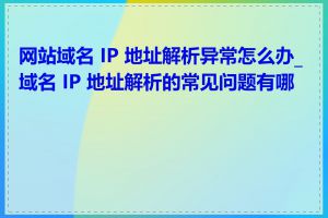网站域名 IP 地址解析异常怎么办_域名 IP 地址解析的常见问题有哪些