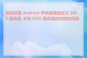如何设置 Android 手机使用自定义 DNS 服务器_本地 DNS 服务器的性能如何提高